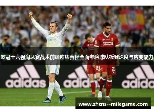 欧冠十六强淘汰赛战术前瞻密集赛程全面考验球队板凳深度与应变能力